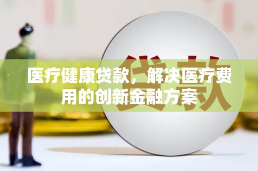 五原医疗健康贷款，解决医疗费用的创新金融方案